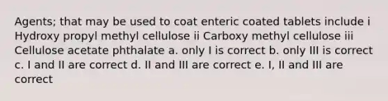 Agents; that may be used to coat enteric coated tablets include i Hydroxy propyl methyl cellulose ii Carboxy methyl cellulose iii Cellulose acetate phthalate a. only I is correct b. only III is correct c. I and II are correct d. II and III are correct e. I, II and III are correct