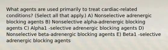 What agents are used primarily to treat cardiac-related conditions? (Select all that apply.) A) Nonselective adrenergic blocking agents B) Nonselective alpha-adrenergic blocking agents C) Alpha1 -selective adrenergic blocking agents D) Nonselective beta-adrenergic blocking agents E) Beta1 -selective adrenergic blocking agents