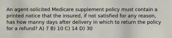 An agent-solicited Medicare supplement policy must contain a printed notice that the insured, if not satisfied for any reason, has how manny days after delivery in which to return the policy for a refund? A) 7 B) 10 C) 14 D) 30