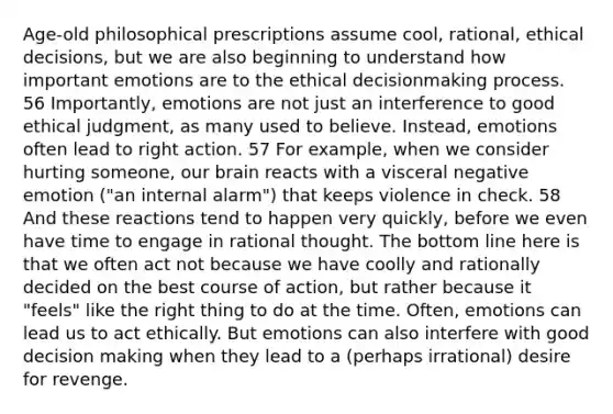 Age-old philosophical prescriptions assume cool, rational, ethical decisions, but we are also beginning to understand how important emotions are to the ethical decisionmaking process. 56 Importantly, emotions are not just an interference to good ethical judgment, as many used to believe. Instead, emotions often lead to right action. 57 For example, when we consider hurting someone, our brain reacts with a visceral negative emotion ("an internal alarm") that keeps violence in check. 58 And these reactions tend to happen very quickly, before we even have time to engage in rational thought. The bottom line here is that we often act not because we have coolly and rationally decided on the best course of action, but rather because it "feels" like the right thing to do at the time. Often, emotions can lead us to act ethically. But emotions can also interfere with good <a href='https://www.questionai.com/knowledge/kuI1pP196d-decision-making' class='anchor-knowledge'>decision making</a> when they lead to a (perhaps irrational) desire for revenge.