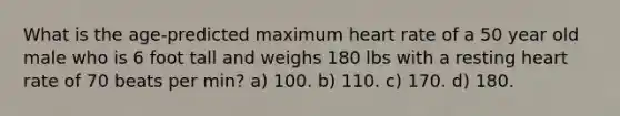 What is the age-predicted maximum heart rate of a 50 year old male who is 6 foot tall and weighs 180 lbs with a resting heart rate of 70 beats per min? a) 100. b) 110. c) 170. d) 180.