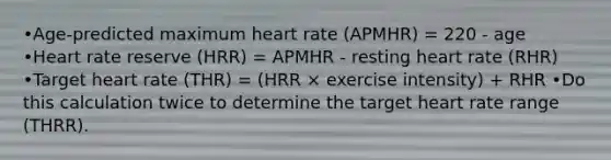 •Age-predicted maximum heart rate (APMHR) = 220 - age •Heart rate reserve (HRR) = APMHR - resting heart rate (RHR) •Target heart rate (THR) = (HRR × exercise intensity) + RHR •Do this calculation twice to determine the target heart rate range (THRR).