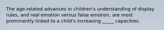 The age-related advances in children's understanding of display rules, and real emotion versus false emotion, are most prominently linked to a child's increasing _____ capacities.