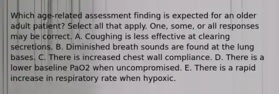 Which age-related assessment finding is expected for an older adult patient? Select all that apply. One, some, or all responses may be correct. A. Coughing is less effective at clearing secretions. B. Diminished breath sounds are found at the lung bases. C. There is increased chest wall compliance. D. There is a lower baseline PaO2 when uncompromised. E. There is a rapid increase in respiratory rate when hypoxic.