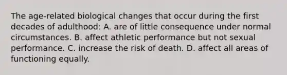 The age-related biological changes that occur during the first decades of adulthood: A. are of little consequence under normal circumstances. B. affect athletic performance but not sexual performance. C. increase the risk of death. D. affect all areas of functioning equally.