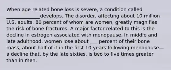 When age-related bone loss is severe, a condition called ______________develops. The disorder, affecting about 10 million U.S. adults, 80 percent of whom are women, greatly magnifies the risk of bone fractures. A major factor related to this is the decline in estrogen associated with menopause. In middle and late adulthood, women lose about ___ percent of their bone mass, about half of it in the first 10 years following menopause—a decline that, by the late sixties, is two to five times greater than in men.