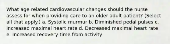 What age-related cardiovascular changes should the nurse assess for when providing care to an older adult patient? (Select all that apply.) a. Systolic murmur b. Diminished pedal pulses c. Increased maximal heart rate d. Decreased maximal heart rate e. Increased recovery time from activity