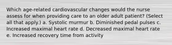 Which age-related cardiovascular changes would the nurse assess for when providing care to an older adult patient? (Select all that apply.) a. Systolic murmur b. Diminished pedal pulses c. Increased maximal heart rate d. Decreased maximal heart rate e. Increased recovery time from activity