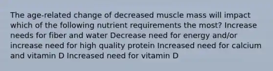 The age-related change of decreased muscle mass will impact which of the following nutrient requirements the most? Increase needs for fiber and water Decrease need for energy and/or increase need for high quality protein Increased need for calcium and vitamin D Increased need for vitamin D