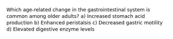 Which age-related change in the gastrointestinal system is common among older adults? a) Increased stomach acid production b) Enhanced peristalsis c) Decreased gastric motility d) Elevated digestive enzyme levels