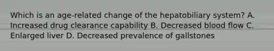 Which is an age-related change of the hepatobiliary system? A. Increased drug clearance capability B. Decreased blood flow C. Enlarged liver D. Decreased prevalence of gallstones