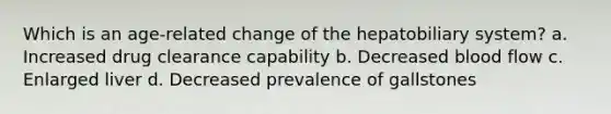 Which is an age-related change of the hepatobiliary system? a. Increased drug clearance capability b. Decreased blood flow c. Enlarged liver d. Decreased prevalence of gallstones