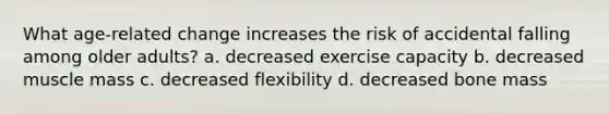 What age-related change increases the risk of accidental falling among older adults? a. decreased exercise capacity b. decreased muscle mass c. decreased flexibility d. decreased bone mass