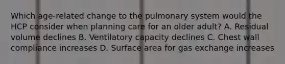 Which age-related change to the pulmonary system would the HCP consider when planning care for an older adult? A. Residual volume declines B. Ventilatory capacity declines C. Chest wall compliance increases D. Surface area for gas exchange increases