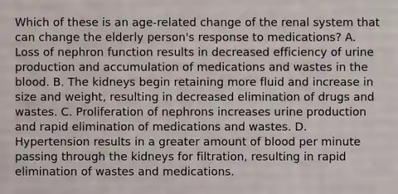 Which of these is an​ age-related change of the renal system that can change the elderly​ person's response to​ medications? A. Loss of nephron function results in decreased efficiency of urine production and accumulation of medications and wastes in the blood. B. The kidneys begin retaining more fluid and increase in size and​ weight, resulting in decreased elimination of drugs and wastes. C. Proliferation of nephrons increases urine production and rapid elimination of medications and wastes. D. Hypertension results in a greater amount of blood per minute passing through the kidneys for​ filtration, resulting in rapid elimination of wastes and medications.