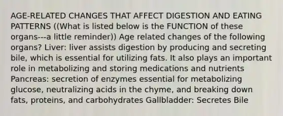 AGE-RELATED CHANGES THAT AFFECT DIGESTION AND EATING PATTERNS ((What is listed below is the FUNCTION of these organs---a little reminder)) Age related changes of the following organs? Liver: liver assists digestion by producing and secreting bile, which is essential for utilizing fats. It also plays an important role in metabolizing and storing medications and nutrients Pancreas: secretion of enzymes essential for metabolizing glucose, neutralizing acids in the chyme, and breaking down fats, proteins, and carbohydrates Gallbladder: Secretes Bile