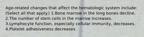 Age-related changes that affect the hematologic system include: (Select all that apply.) 1.Bone marrow in the long bones decline. 2.The number of stem cells in the marrow increases. 3.Lymphocyte function, especially cellular immunity, decreases. 4.Platelet adhesiveness decreases.