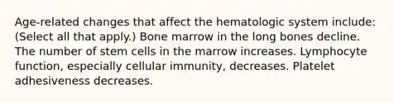 Age-related changes that affect the hematologic system include: (Select all that apply.) Bone marrow in the long bones decline. The number of stem cells in the marrow increases. Lymphocyte function, especially cellular immunity, decreases. Platelet adhesiveness decreases.