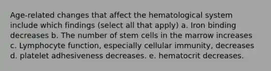 Age-related changes that affect the hematological system include which findings (select all that apply) a. Iron binding decreases b. The number of stem cells in the marrow increases c. Lymphocyte function, especially cellular immunity, decreases d. platelet adhesiveness decreases. e. hematocrit decreases.