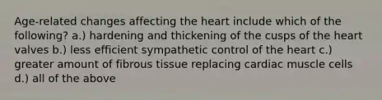 Age-related changes affecting the heart include which of the following? a.) hardening and thickening of the cusps of the heart valves b.) less efficient sympathetic control of the heart c.) greater amount of fibrous tissue replacing cardiac muscle cells d.) all of the above