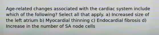 Age-related changes associated with the cardiac system include which of the following? Select all that apply. a) Increased size of the left atrium b) Myocardial thinning c) Endocardial fibrosis d) Increase in the number of SA node cells