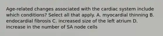 Age-related changes associated with the cardiac system include which conditions? Select all that apply. A. myocardial thinning B. endocardial fibrosis C. increased size of the left atrium D. increase in the number of SA node cells