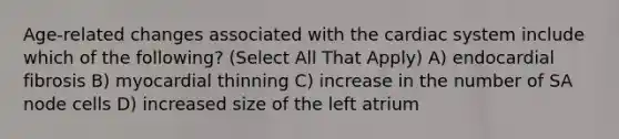 Age-related changes associated with the cardiac system include which of the following? (Select All That Apply) A) endocardial fibrosis B) myocardial thinning C) increase in the number of SA node cells D) increased size of the left atrium