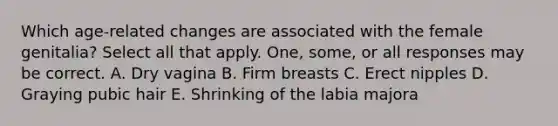 Which age-related changes are associated with the female genitalia? Select all that apply. One, some, or all responses may be correct. A. Dry vagina B. Firm breasts C. Erect nipples D. Graying pubic hair E. Shrinking of the labia majora