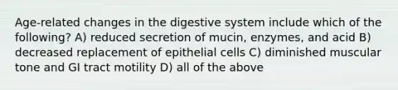 Age-related changes in the digestive system include which of the following? A) reduced secretion of mucin, enzymes, and acid B) decreased replacement of epithelial cells C) diminished muscular tone and GI tract motility D) all of the above