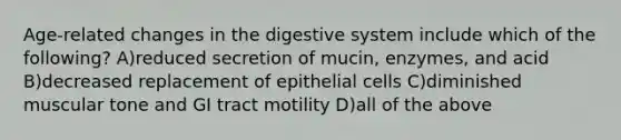 Age-related changes in the digestive system include which of the following? A)reduced secretion of mucin, enzymes, and acid B)decreased replacement of epithelial cells C)diminished muscular tone and GI tract motility D)all of the above