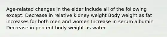 Age-related changes in the elder include all of the following except: Decrease in relative kidney weight Body weight as fat increases for both men and women Increase in serum albumin Decrease in percent body weight as water