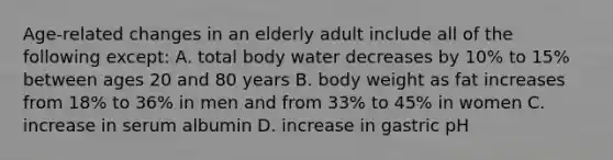 Age-related changes in an elderly adult include all of the following except: A. total body water decreases by 10% to 15% between ages 20 and 80 years B. body weight as fat increases from 18% to 36% in men and from 33% to 45% in women C. increase in serum albumin D. increase in gastric pH