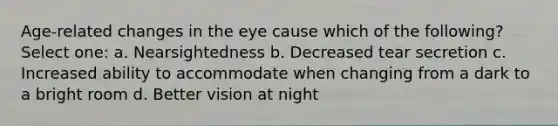 Age-related changes in the eye cause which of the following? Select one: a. Nearsightedness b. Decreased tear secretion c. Increased ability to accommodate when changing from a dark to a bright room d. Better vision at night