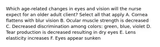 Which age-related changes in eyes and vision will the nurse expect for an older adult client? Select all that apply A. Cornea flattens with blur vision B. Ocular muscle strength is decreased C. Decreased discrimination among colors: green, blue, violet D. Tear production is decreased resulting in dry eyes E. Lens elasticity increases F. Eyes appear sunken