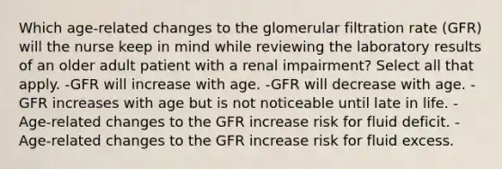 Which age-related changes to the glomerular filtration rate (GFR) will the nurse keep in mind while reviewing the laboratory results of an older adult patient with a renal impairment? Select all that apply. -GFR will increase with age. -GFR will decrease with age. -GFR increases with age but is not noticeable until late in life. -Age-related changes to the GFR increase risk for fluid deficit. -Age-related changes to the GFR increase risk for fluid excess.