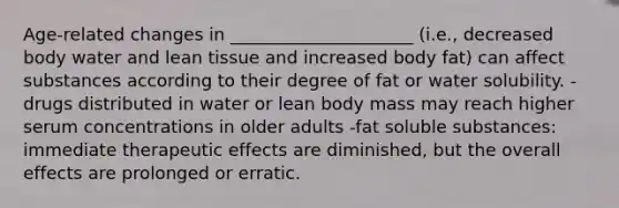 Age-related changes in _____________________ (i.e., decreased body water and lean tissue and increased body fat) can affect substances according to their degree of fat or water solubility. -drugs distributed in water or lean body mass may reach higher serum concentrations in older adults -fat soluble substances: immediate therapeutic effects are diminished, but the overall effects are prolonged or erratic.