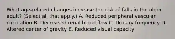 What age-related changes increase the risk of falls in the older adult? (Select all that apply.) A. Reduced peripheral vascular circulation B. Decreased renal blood flow C. Urinary frequency D. Altered center of gravity E. Reduced visual capacity