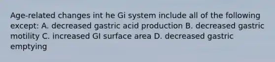 Age-related changes int he Gi system include all of the following except: A. decreased gastric acid production B. decreased gastric motility C. increased GI surface area D. decreased gastric emptying