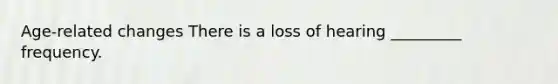 Age-related changes There is a loss of hearing _________ frequency.