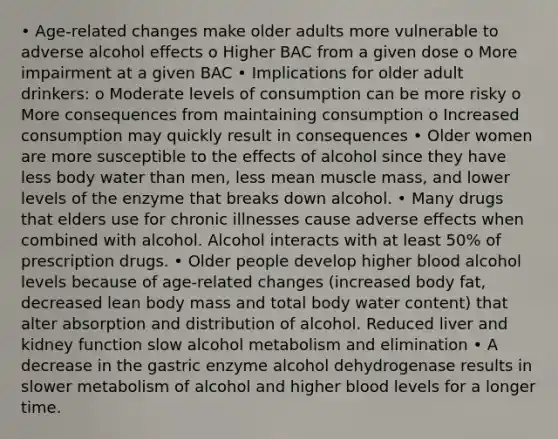 • Age-related changes make older adults more vulnerable to adverse alcohol effects o Higher BAC from a given dose o More impairment at a given BAC • Implications for older adult drinkers: o Moderate levels of consumption can be more risky o More consequences from maintaining consumption o Increased consumption may quickly result in consequences • Older women are more susceptible to the effects of alcohol since they have less body water than men, less mean muscle mass, and lower levels of the enzyme that breaks down alcohol. • Many drugs that elders use for chronic illnesses cause adverse effects when combined with alcohol. Alcohol interacts with at least 50% of prescription drugs. • Older people develop higher blood alcohol levels because of age-related changes (increased body fat, decreased lean body mass and total body water content) that alter absorption and distribution of alcohol. Reduced liver and kidney function slow alcohol metabolism and elimination • A decrease in the gastric enzyme alcohol dehydrogenase results in slower metabolism of alcohol and higher blood levels for a longer time.