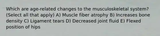 Which are age-related changes to the musculoskeletal system? (Select all that apply) A) Muscle fiber atrophy B) Increases bone density C) Ligament tears D) Decreased joint fluid E) Flexed position of hips