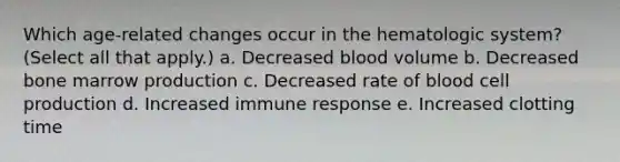 Which age-related changes occur in the hematologic system? (Select all that apply.) a. Decreased blood volume b. Decreased bone marrow production c. Decreased rate of blood cell production d. Increased immune response e. Increased clotting time