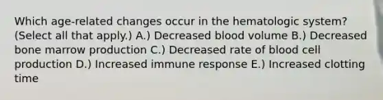 Which age-related changes occur in the hematologic system? (Select all that apply.) A.) Decreased blood volume B.) Decreased bone marrow production C.) Decreased rate of blood cell production D.) Increased immune response E.) Increased clotting time