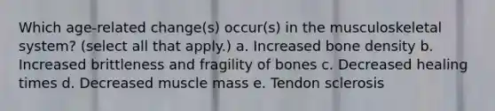 Which age-related change(s) occur(s) in the musculoskeletal system? (select all that apply.) a. Increased bone density b. Increased brittleness and fragility of bones c. Decreased healing times d. Decreased muscle mass e. Tendon sclerosis