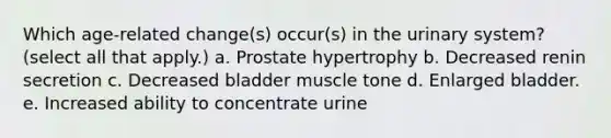 Which age-related change(s) occur(s) in the urinary system? (select all that apply.) a. Prostate hypertrophy b. Decreased renin secretion c. Decreased bladder muscle tone d. Enlarged bladder. e. Increased ability to concentrate urine