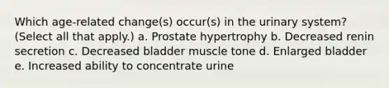 Which age-related change(s) occur(s) in the urinary system? (Select all that apply.) a. Prostate hypertrophy b. Decreased renin secretion c. Decreased bladder muscle tone d. Enlarged bladder e. Increased ability to concentrate urine