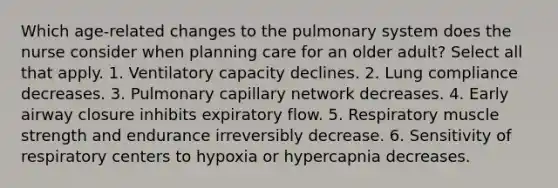 Which age-related changes to the pulmonary system does the nurse consider when planning care for an older adult? Select all that apply. 1. Ventilatory capacity declines. 2. Lung compliance decreases. 3. Pulmonary capillary network decreases. 4. Early airway closure inhibits expiratory flow. 5. Respiratory muscle strength and endurance irreversibly decrease. 6. Sensitivity of respiratory centers to hypoxia or hypercapnia decreases.