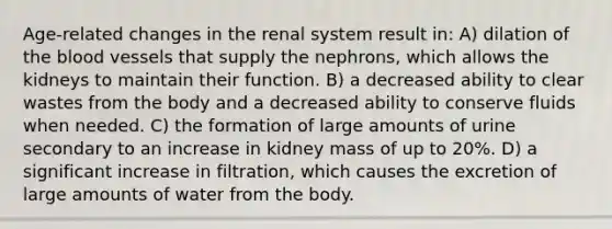 Age-related changes in the renal system result in: A) dilation of the blood vessels that supply the nephrons, which allows the kidneys to maintain their function. B) a decreased ability to clear wastes from the body and a decreased ability to conserve fluids when needed. C) the formation of large amounts of urine secondary to an increase in kidney mass of up to 20%. D) a significant increase in filtration, which causes the excretion of large amounts of water from the body.