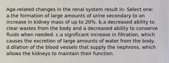 Age-related changes in the renal system result in: Select one: a.the formation of large amounts of urine secondary to an increase in kidney mass of up to 20%. b.a decreased ability to clear wastes from the body and a decreased ability to conserve fluids when needed. c.a significant increase in filtration, which causes the excretion of large amounts of water from the body. d.dilation of the blood vessels that supply the nephrons, which allows the kidneys to maintain their function.