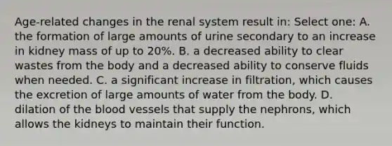 Age-related changes in the renal system result in: Select one: A. the formation of large amounts of urine secondary to an increase in kidney mass of up to 20%. B. a decreased ability to clear wastes from the body and a decreased ability to conserve fluids when needed. C. a significant increase in filtration, which causes the excretion of large amounts of water from the body. D. dilation of the blood vessels that supply the nephrons, which allows the kidneys to maintain their function.